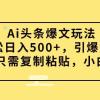 Ai头条爆文玩法，轻松日入500+，引爆流量全程只需复制粘贴，小白首选